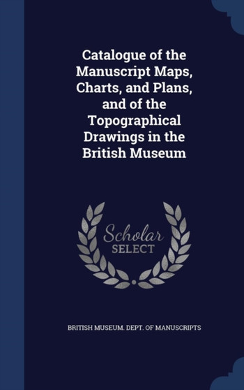Catalogue of the Manuscript Maps, Charts, and Plans, and of the Topographical Drawings in the British Museum by British Museum Dept of Manuscripts - Hardback