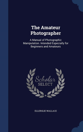 The Amateur Photographer : A Manual of Photographic Manipulation. Intended Especially for Beginners and Amateurs by Ellerslie Wallace - Hardback