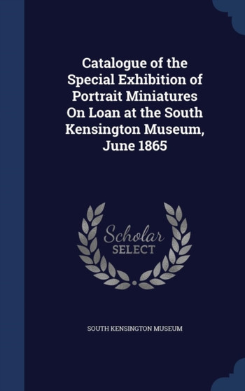 Catalogue of the Special Exhibition of Portrait Miniatures On Loan at the South Kensington Museum, June 1865 by South Kensington Museum - Hardback