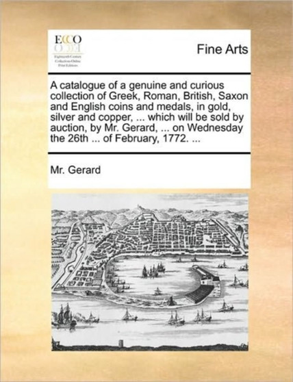 A catalogue of a genuine and curious collection of Greek, Roman, British, Saxon and English coins and medals, in gold, silver and copper, ... which will be sold by auction, by Mr. Gerard, ... on Wedne by MR Gerard - Paperback