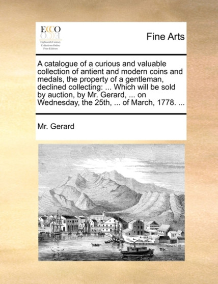 A Catalogue of a Curious and Valuable Collection of Antient and Modern Coins and Medals, the Property of a Gentleman, Declined Collecting : ... Which Will Be Sold by Auction, by Mr. Gerard, ... on Wed by MR Gerard - Paperback
