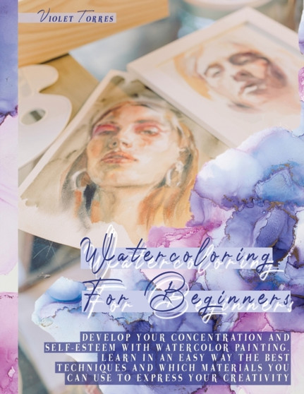 Watercoloring For Beginners : Develop Your Concentration and Self-Esteem With Watercolor Painting. Learn in an Easy Way The Best Techniques and Which Materials You Can Use To Express Your Creativity by Violet Torres - Paperback
