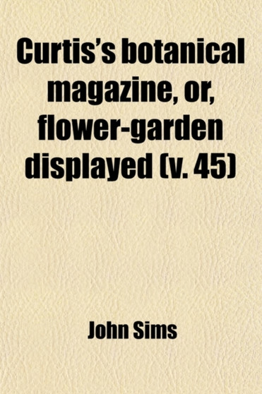 The Curtis's Botanical Magazine, Or, Flower-Garden Displayed (Volume 45); In Which the Most Ornamental Foreign Plants, Cultivated in the Open Ground by John Sims - Paperback