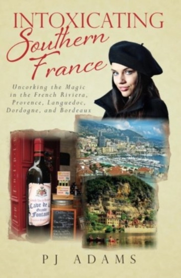 Intoxicating Southern France : Uncorking the Magic in the French Riviera, Provence, Languedoc, Dordogne, and Bordeaux