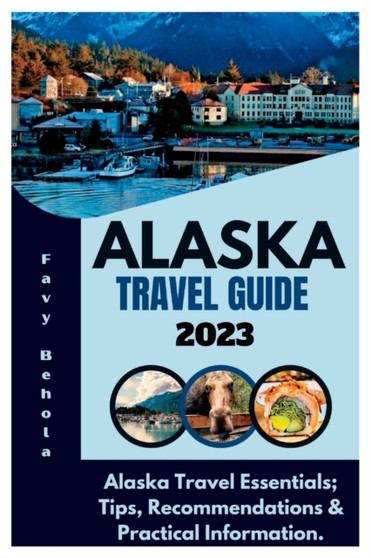 Alaska Travel Guide 2023 : Alaska Travel Essentials; Tips, Recommendations  Practical Information.