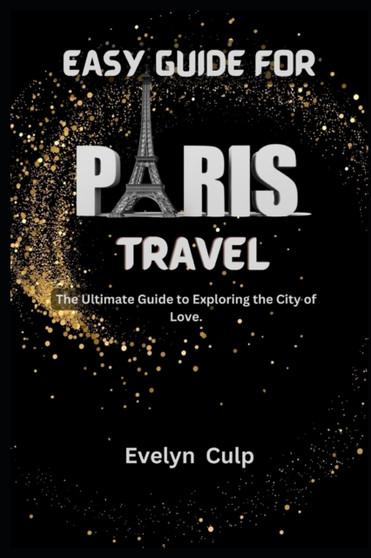 Easy Guide for Paris Travel : The Ultimate Guide to Exploring the City of Love Easy Guide for Paris Travel : The Ultimate Guide to Exploring the City of Love