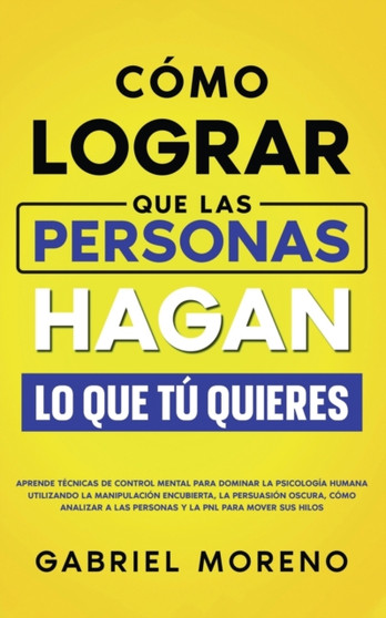 Como Lograr Que Las Personas Hagan Lo Que Tu Quieres : Aprende tecnicas de control mental para dominar la psicologia humana utilizando la manipulacion encubierta, la persuasion oscura, como analizar a
