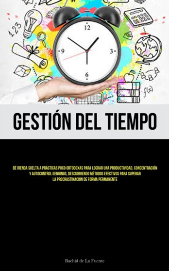 Gestion Del Tiempo : De rienda suelta a practicas poco ortodoxas para lograr una productividad, concentracion y autocontrol genuinos, descubriendo metodos efectivos para superar la procrastinacion de