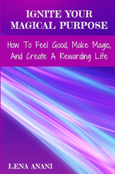 Ignite Your Magical Purpose : How to Feel Good, Make Magic, and Create a Rewarding Life