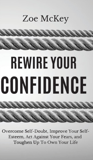 Rewire Your Confidence : Overcome Self-Doubt, Improve Your Self-Esteem, Act Against Your Fears, and Toughen Up To Own Your Life