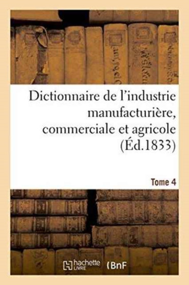 Dictionnaire de l'Industrie Manufacturiere, Commerciale Et Agricole. Tome 4