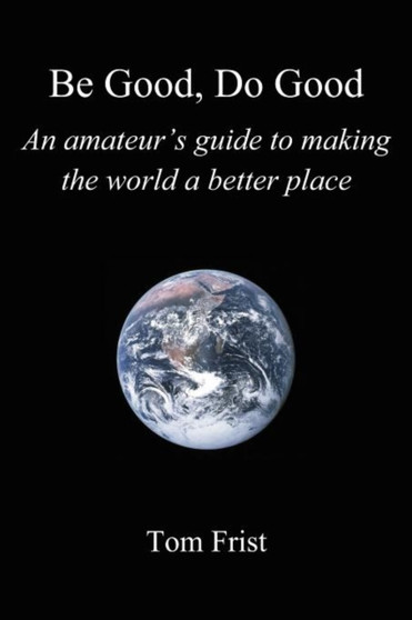 Be Good, Do Good : An amateur's guide to making the world a better place