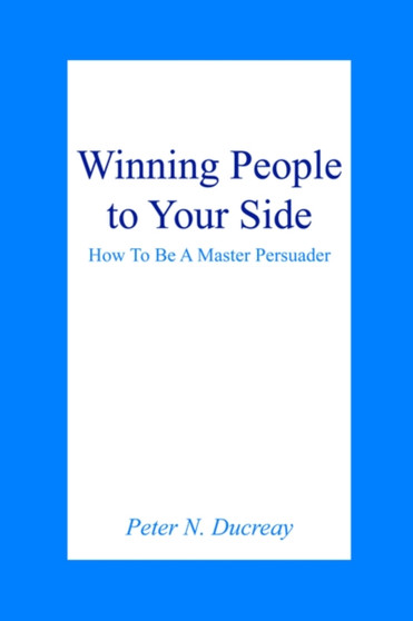 Winning People to Your Side : How To Be A Master Persuader