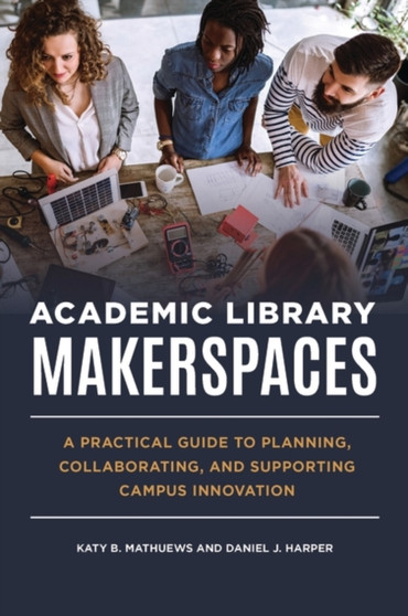 Academic Library Makerspaces : A Practical Guide to Planning, Collaborating, and Supporting Campus Innovation