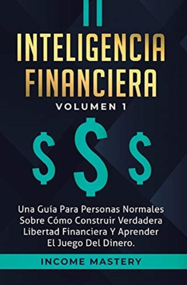 Inteligencia Financiera : Una Guia Para Personas Normales Sobre Como Construir Verdadera Libertad Financiera Y Aprender El Juego Del Dinero Volumen 1