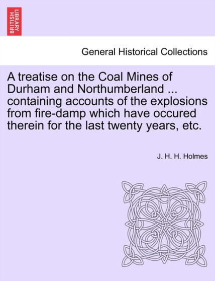 A Treatise on the Coal Mines of Durham and Northumberland ... Containing Accounts of the Explosions from Fire-Damp Which Have Occured Therein for the Last Twenty Years, Etc.