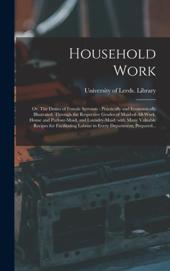 Household Work; or, The Duties of Female Servants : Practically and Economically Illustrated, Through the Respective Grades of Maid-of-all-work, House and Parlour-maid, and Laundry-maid: With Many Val