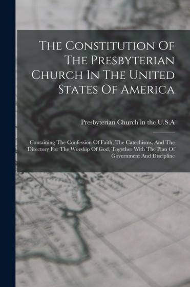 The Constitution Of The Presbyterian Church In The United States Of America : Containing The Confession Of Faith, The Catechisms, And The Directory For The Worship Of God, Together With The Plan Of Go