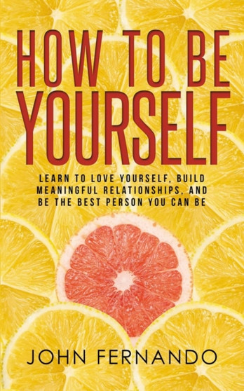 How To Be Yourself : Learn To Love Yourself, Build Meaningful Relationships, And Be The Best Person You Can Be