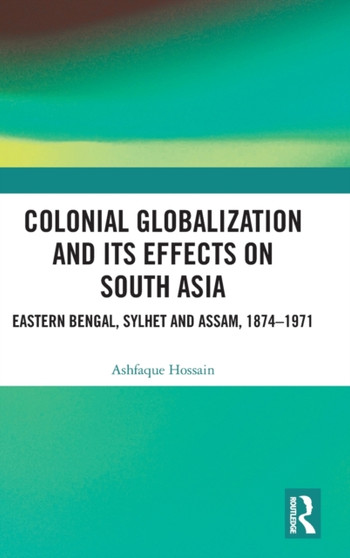 Colonial Globalization and its Effects on South Asia : Eastern Bengal, Sylhet, and Assam, 1874-1971