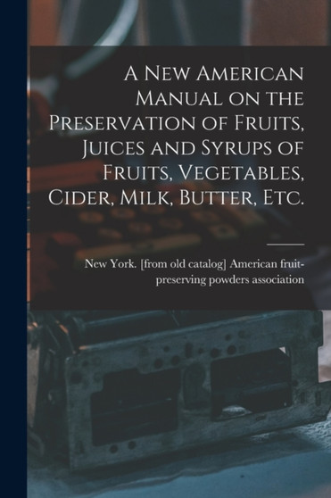 A new American Manual on the Preservation of Fruits, Juices and Syrups of Fruits, Vegetables, Cider, Milk, Butter, etc.