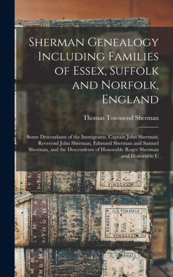 Sherman Genealogy Including Families of Essex, Suffolk and Norfolk, England : Some Descendants of the Immigrants, Captain John Sherman, Reverend John Sherman, Edmund Sherman and Samuel Sherman, and th
