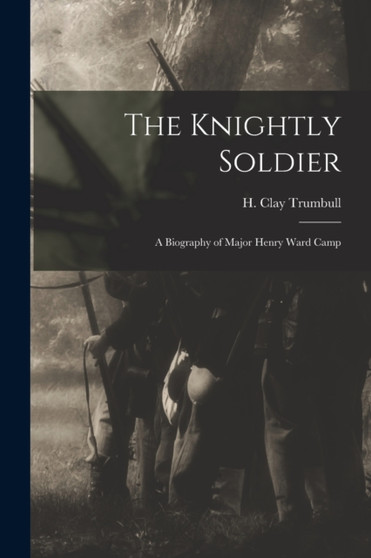 The Knightly Soldier : A Biography of Major Henry Ward Camp