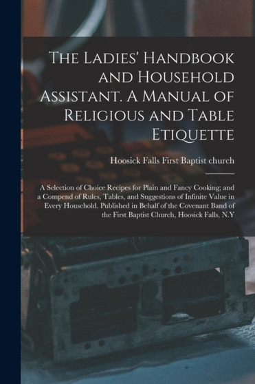 The Ladies' Handbook and Household Assistant. A Manual of Religious and Table Etiquette; a Selection of Choice Recipes for Plain and Fancy Cooking; and a Compend of Rules, Tables, and Suggestions of I