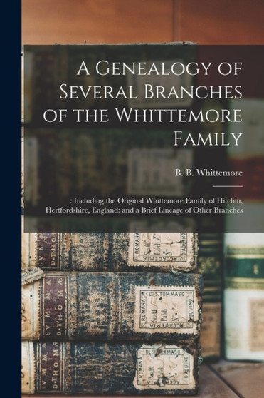 A Genealogy of Several Branches of the Whittemore Family : : Including the Original Whittemore Family of Hitchin, Hertfordshire, England: and a Brief Lineage of Other Branches