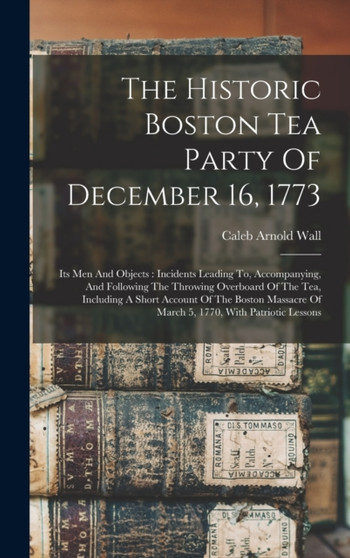 The Historic Boston Tea Party Of December 16, 1773 : Its Men And Objects: Incidents Leading To, Accompanying, And Following The Throwing Overboard Of The Tea, Including A Short Account Of The Boston M