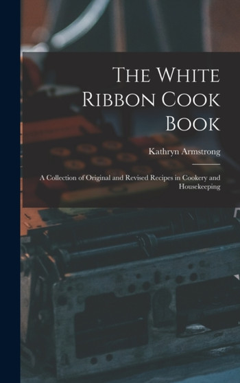 The White Ribbon Cook Book : A Collection of Original and Revised Recipes in Cookery and Housekeeping