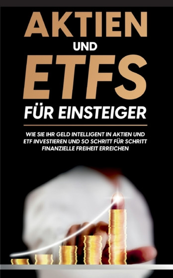 Aktien und ETFs fur Einsteiger : Wie Sie Ihr Geld intelligent in Aktien und ETF investieren und so Schritt fur Schritt finanzielle Freiheit erreichen