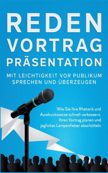 Reden, Vortrag, Prasentation - Mit Leichtigkeit vor Publikum sprechen und uberzeugen : Wie Sie Ihre Rhetorik und Ausdrucksweise schnell verbessern, Ihren Vortrag planen und jegliches Lampenfieber absc