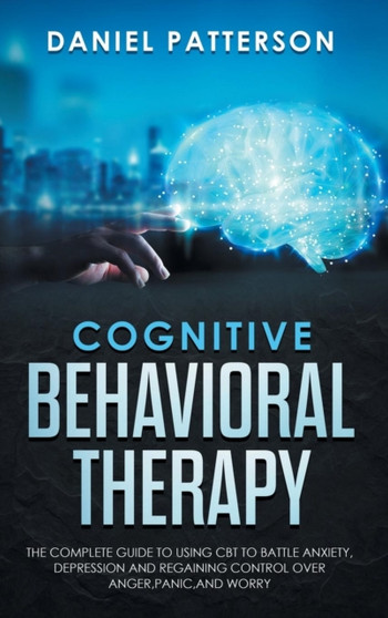 Cognitive Behavioral Therapy : The Complete Guide to Using CBT to Battle Anxiety, Depression and Regaining Control Over Anger, Panic, and Worry.