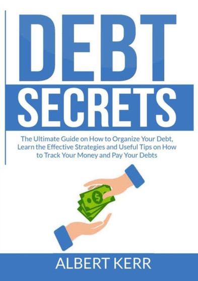 Debt Secrets : The Ultimate Guide on How to Organize Your Debt, Learn the Effective Strategies and Useful Tips on How to Track Your Money and Pay Your Debts