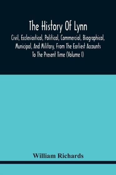 The History Of Lynn, Civil, Ecclesiastical, Political, Commercial, Biographical, Municipal, And Military, From The Earliest Accounts To The Present Time (Volume I)