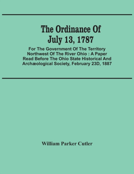 The Ordinance Of July 13, 1787 : For The Government Of The Territory Northwest Of The River Ohio: A Paper Read Before The Ohio State Historical And Archaeological Society, February 23D, 1887