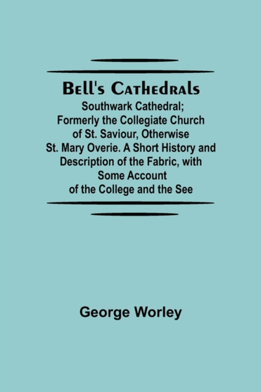 Bell'S Cathedrals; Southwark Cathedral; Formerly The Collegiate Church Of St. Saviour, Otherwise St. Mary Overie. A Short History And Description Of The Fabric, With Some Account Of The College And Th