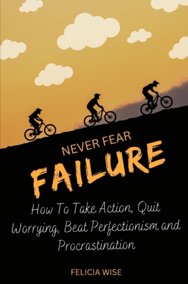 Never Fear Failure : How To Take Action, Quit Worrying, Beat Perfectionism and Procrastination