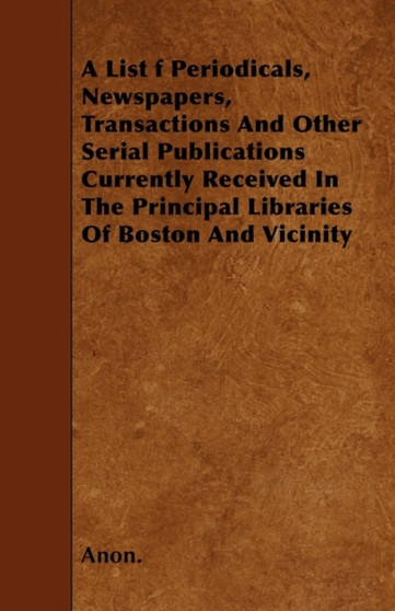 A List Of Periodicals, Newspapers, Transactions And Other Serial Publications Currently Received In The Principal Libraries Of Boston And Vicinity