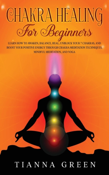 Chakra Healing for Beginners : Learn How to Awaken, Balance, Heal, Unblock Your 7 Chakras, and Boost Your Positive Energy through Chakra Meditation Techniques, Mindful Meditation, and Yoga