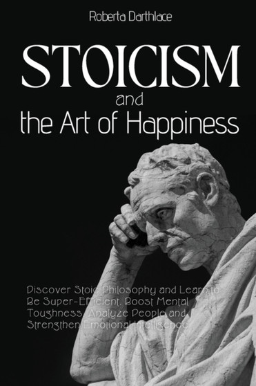 Stoicism and the Art of Happiness : Discover Stoic Philosophy and Learn to Be Super-Efficient. Boost Mental Toughness, Analyze People and Strengthen Emotional Intelligence
