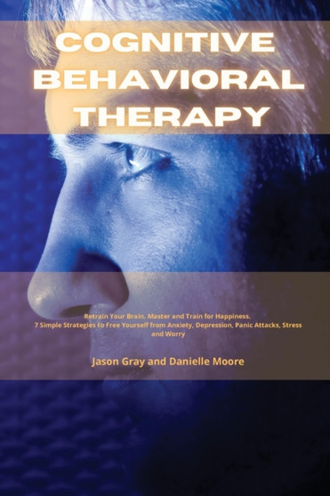 Cognitive Behavioral Therapy : Retrain Your Brain. Master and Train for Happiness. 7 Simple Strategies to Free Yourself from Anxiety, Depression, Panic Attacks, Stress and Worrys