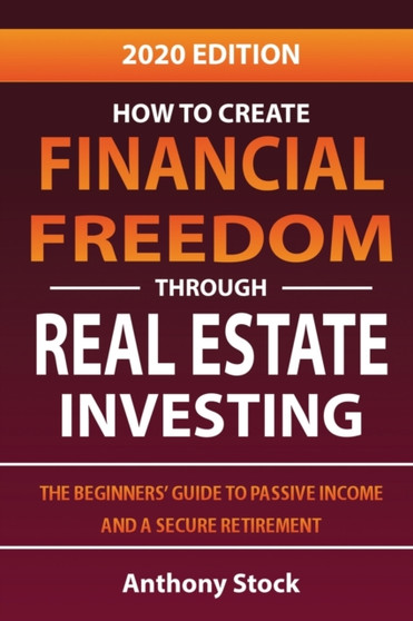 How to Create Financial Freedom through Real Estate Investing : The Beginners' Guide to Passive Income and a Secure Retirement - 2020 Edition