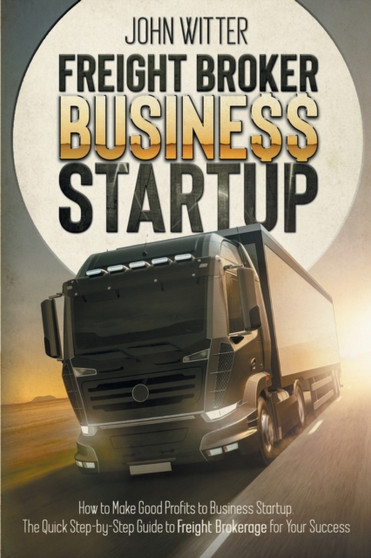 Freight Broker Business Startup : How to Make Great Profits to Business Startup. the Quick Step-By-Step Guide to Freight Brokerage for Your Success