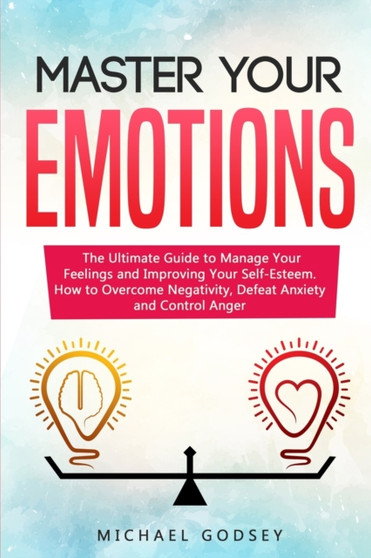 Master Your Emotions : The Ultimate Guide to Manage Your Feelings and Improving Your Self-Esteem. How to Overcome Negativity, Defeat Anxiety and Control Anger