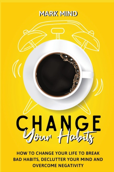 Change Your Habits : How to Change Your Life to Break Bad Habits, Declutter Your Mind and Overcome Negativity