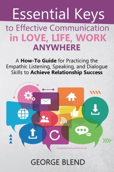 Essential Keys to Effective Communication in Love, Life, Work Anywhere : A How-To Guide for Practicing the Empathic Listening, Speaking, and Dialogue Skills to Achieve Relationship Success