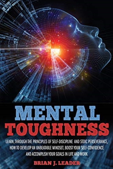 Mental Toughness : Learn, Through the Principles of Self-Discipline and Stoic Perseverance, How to Develop an Unbeatable Mindset, Boost Your Self-Confidence and Accomplish Your Goals in Life and Work
