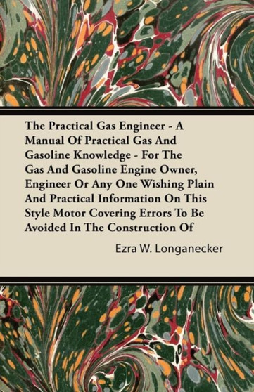 The Practical Gas Engineer - A Manual Of Practical Gas And Gasoline Knowledge - For The Gas And Gasoline Engine Owner, Engineer Or Any One Wishing Plain And Practical Information On This Style Motor C